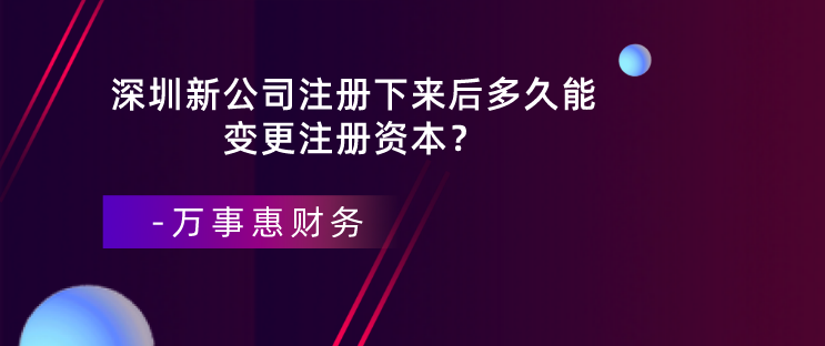 深圳新公司注册下来后多久能变更注册资本？-万事惠财务